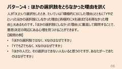 パターン4︓ほかの選択肢をとらなかった理由を訊く66⼈が「X」という選択をしたとき、たいていは「積極的にXにした理由」とともに「YやZといったほかの選択肢にしなかった理由(消極的にXを選ばざるを得なかった理由)」もあるものです。「ほかの選択肢にしなかった理由」に裏返して質問することで、意思決定の周辺にある⼼理を⾒つけることができます。【質問の例】• 「ほかの選択肢ではなく、Xなのはなぜですか」• 「YでもZでもなく、Xなのはなぜですか」• 「ほかの⼈だと、その選択はできない⼈もいると思うのですが、あなたが〜できたのはなぜですか」