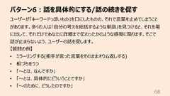 パターン6︓話を具体的にする/話の続きを促す68ユーザーが「キーワードっぽいもの」を⼝にしたものの、それで⾔葉を⽌めてしまうことがあります。多くの⼈は「⾃分の考えを総括するような単語」を⾒つけると、それを場に出して、それだけであなたに詳細まで伝わったかのような感覚に陥ります。そこで話が⽌まらないよう、ユーザーの話を促します。【質問の例】• ミラーリングする(相⼿が⾔った⾔葉をそのままオウム返しする)• 相づちをうつ• 「〜とは、なんですか」• 「〜とは、具体的にどういうことですか」• 「〜のために、どうしたのですか」