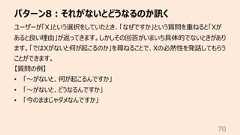 パターン8︓それがないとどうなるのか訊く70ユーザーが「X」という選択をしていたとき、「なぜですか」という質問を重ねると「Xがあると良い理由」が返ってきます。しかしその回答がいまいち具体的でないときがあります。「ではXがないと何が起こるのか」を尋ねることで、Xの必然性を発話してもらうことができます。【質問の例】• 「〜がないと、何が起こるんですか」• 「〜がないと、どうなるんですか」• 「今のままじゃダメなんですか」