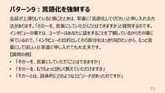パターン9︓⾔語化を強制する71会話が上滑りしていると感じたときは、率直に「⾔語化してください」と申し⼊れる⽅法があります。「その〜を、⾔葉にしていただくことはできますか」と質問するのです。インタビューの場では、ユーザーはあなたに話をすることを了解しているからその場に来ているので、「インタビューの⽬的としてその部分をはっきり知りたいから、もっと⾔葉にしてほしい」と率直に申し⼊れても⼤丈夫です。【質問の例】• 「その〜を、⾔葉にしていただくことはできますか」• 「その〜を、もうちょっと詳しく教えていただけますか」• 「その〜とは、具体的にどのようなエピソードがあったのですか」