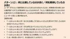 パターン12︓何と⽐較しているのか訊く/何を期待していたのか訊く74ユーザーが「X」という選択肢をえらんだ(またはえらばなかった)とき、対象者の⽬の前にほかの選択肢「Y」や「Z」が具体的にないにもかかわらず、「X」という意思決定までになんらかの⽐較がされていた形跡があります。どんなものが⽐較対象なのかを⾔語化してもらうと、そこにユーザーの深い⼼理が現れます。【質問の例】• 「〜とおっしゃいましたが、なにかと⽐較してそうおっしゃったんだと思うのですが、どんなものを浮かべていたんですか?」• 「〜とおっしゃいましたが、それは何と⽐べていたということでしょうか?」• 「〜とおっしゃいましたが、どんなものなら欲しかったということなんでしょうか?」• 「〜とおっしゃいましたが、何があればよかったということでしょうか?」• 「〜とおっしゃいましたが、何が起こることを期待していたのでしょうか?」• 「いま、何を思い浮かべて、その話をされていますか?」