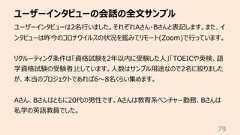 ユーザーインタビューの会話の全⽂サンプル79ユーザーインタビューは2名⾏いました。それぞれAさん・Bさんと表記します。また、インタビューは昨今のコロナウイルスの状況を鑑みてリモート(Zoom)で⾏っています。リクルーティング条件は「資格試験を2年以内に受験した⼈」「TOEICや英検、語学資格試験の受験者」としています。⼈数はサンプル⽤途なので2名に絞りましたが、本当のプロジェクトであれば6〜8名くらい集めます。Aさん、Bさんはともに20代の男性です。Aさんは教育系ベンチャー勤務、Bさんは私学の英語教員でした。