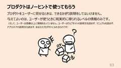 プロダクトはノーヒントで使ってもらう83プロダクトをユーザーに⾒せるときは、できるかぎり説明をしてはいけません。与えてよいのは、ユーザーが使うときに現実的に得られるレベルの情報のみです。(そして、ユーザーは想像以上に情報をもっていません。ユーザーはウェブサイトの説明⽂を読まず、マニュアルを読まず、アプリストアの説明⽂も読まず、あなたのプロダクトにふれるものです)