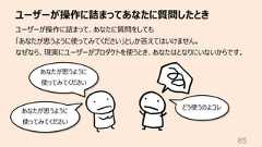 ユーザーが操作に詰まってあなたに質問したとき85ユーザーが操作に詰まって、あなたに質問をしても「あなたが思うように使ってみてください」としか答えてはいけません。なぜなら、現実にユーザーがプロダクトを使うとき、あなたはとなりにいないからです。あなたが思うように使ってみてくださいどう使うのよコレあなたが思うように使ってみてください