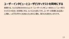 ユーザーインタビューとユーザビリティテストを同時にする88実務では、たとえば90分のセッションで 「ユーザーインタビュー45分」 と 「ユーザビリティテスト45分」 を同時にする、ということも多いです。ユーザーの背景にある深い⼼理も、いざプロダクトにむきあったときの⼼理も、両⽅とも知りたいからです。
