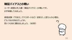 確証バイアスとの戦い90ユーザー調査は先⼊観(確証バイアス)との戦いです。まず体験してみましょう。資格試験(TOEIC、ITパスポートなど)を取ろう、と思う⼈の⼼理は、どういうものがあるでしょうか。思いつくままに書き出しましょう。(60秒)