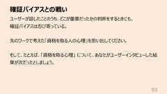 確証バイアスとの戦い93ユーザーが話したことのうち、どこが重要だったかの判断をするときにも、確証バイアスは忍び寄っている。先のワークで考えた「資格を取る⼈の⼼理」を思い出してください。そして、たとえば、「資格を取る⼼理」 について、あなたがユーザーインタビューした結果が次だったとしましょう。