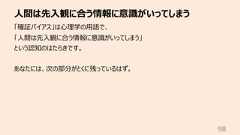 ⼈間は先⼊観に合う情報に意識がいってしまう98「確証バイアス」は⼼理学の⽤語で、「⼈間は先⼊観に合う情報に意識がいってしまう」という認知のはたらきです。あなたには、次の部分がとくに残っているはず。