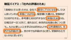 確証バイアス︓「社内の評価のため」99「資格をとろうと思ったのは、会社で、査定にプラスになるから。たくさん持っていれば、昇格につながるし、履歴書にも書ける。受験料が5100円もするし、参考書も3000円するけど、昇格のためならね。⽇曜⽇が⼀⽇つぶれて、疲れるけど、体系的な知識も⾝につくと思うし。もともと新しいことを学ぶのは好きなんです。公的資格なら、社内でも評価されるし、世の中でも評価されると思う。受験料も仕⽅ないかなと思います」