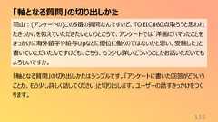 「軸となる質問」の切り出しかた115羽山:(アンケートの)この5番の質問なんですけど、TOEIC860点取ろうと思われたきっかけを教えていただきたいというところで、アンケートでは「洋画にハマったことをきっかけに海外留学や給与Upなどに優位に働くのではないかと思い、受験した」と書いていただいたんですけども、こちら、もう少し詳しくどういうことかお話いただいてもよろしいですか。「軸となる質問」の切り出しかたはシンプルです。「アンケートに書いた回答がどういうことか、もう少し詳しく話してください」と切り出します。ユーザーの話すきっかけをつくります。