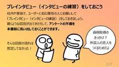 プレインタビュー(インタビューの練習)をしておこう117社内や家族で、ユーザーに似た属性の人にお願いして「プレインタビュー(インタビューの練習)」をしておきましょう。驚くような回答が出てきたりして、アンケートの不備を本番前に洗い出しておくことができます。そんな回答の流れは想定してなかった!資格取得のきっかけ?外国人の恋人をつくるためだよ