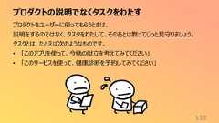 プロダクトの説明でなくタスクをわたす133プロダクトをユーザーに使ってもらうときは、説明をするのではなく、タスクをわたして、そのあとは黙ってじっと見守りましょう。タスクとは、たとえば次のようなものです。• 「このアプリを使って、今晩の献立を考えてみてください」• 「このサービスを使って、健康診断を予約してみてください」