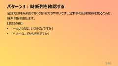 パターン3:時系列を確認する146会話では時系列がぐちゃぐちゃになりやすいです。出来事の因果関係を知るために、時系列を把握します。【質問の例】• 「〜というのは、いつのことですか」• 「〜と〜は、どちらが先ですか」