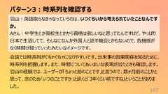 パターン3:時系列を確認する147羽山:英語取らなきゃなっていうのは、いつぐらいから考えられていたことなんですか。Aさん:中学生とか高校生とかから資格は欲しいなと思ってたんですけど、やっぱり日本で生活してて、そんなになんか外国人と話す機会とかもないので、危機感がなく時間が経っていったみたいなイメージです。会話では時系列がぐちゃぐちゃになりやすいです。出来事の因果関係を知るために、時系列を把握します。また、時間についてあいまいな表現が出たときも確認します。羽山の経験では、ユーザーが「ちょっと前のことです」と言うので、数ヶ月前のことかと思って、念のため「いつのことですか」と訊くと「3年くらい前ですね」ということがありました。