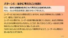パターン5:ほかに考えたことを訊く153羽山:ほかには勉強の仕方について考えたことはありましたか。Aさん:なんか英会話教室に通おうかなって考えました。ユーザーはつねにあなたの顔色を見ていますから、あなたが興味を示した話題について、優先して話そうとします。ユーザーの心理のうち、ユーザー自身が最も強く感じているものと、あなたが興味を示したものは異なるかもしれません。ところが、放っておくとインタビューはあなたが興味を示した心理のほうを中心に進んでしまいます。「ほかにはどんなことを考えましたか」という質問をすることで、ユーザーの心理を広く拾いあげることができます。