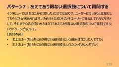 パターン7:あえてあり得ない選択肢について質問する158インタビューでは「あなたがそう察した」だけでは足りず、ユーザーにはっきりと言葉にしてもらうことが求められます。決め手となるひとことをユーザーに発話してもらう方法として、それまでの話の流れをふまえて「あえてあり得ない選択肢について質問する」というパターンがあります。【質問の例】• 「たとえば〜(明らかにあり得ない選択肢)という選択はなかったんですか」• 「たとえば〜(明らかにあり得ない選択肢)というのじゃダメなんですか」