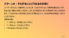 パターン8:それがないとどうなるのか訊く161ユーザーが「X」という選択をしていたとき、「なぜですか」という質問を重ねると「Xがあると良い理由」が返ってきます。しかしその回答がいまいち具体的でないときがあります。「ではXがないと何が起こるのか」を尋ねることで、Xの必然性を発話してもらうことができます。【質問の例】• 「〜がないと、何が起こるんですか」• 「〜がないと、どうなるんですか」• 「今のままじゃダメなんですか」