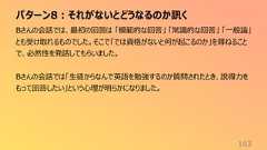 パターン8:それがないとどうなるのか訊く163Bさんの会話では、最初の回答は 「模範的な回答」 「常識的な回答」 「一般論」とも受け取れるものでした。そこで「では資格がないと何が起こるのか」を尋ねることで、必然性を発話してもらいました。Bさんの会話では「生徒からなんで英語を勉強するのか質問されたとき、説得力をもって回答したい」という心理が明らかになりました。