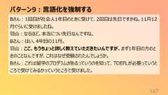 パターン9:言語化を強制する167Bさん:1回目が社会人1年目のときに受けて、2回目は先日ですかね。11月12月ぐらいに受けましたね。羽山:なるほど。本当につい先日なんですね。Bさん:はい。4年目の11月。羽山:ここ、もうちょっと詳しく教えていただきたいんですが、まず1年目の方のときのことなんですが、これはなぜ受験されたんでしょうか。Bさん:これは留学のプログラムがあるっていうのを知って、TOEFLが必要っていうところで受けてみるかっていうところで受けました。