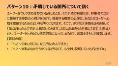 パターン10:矛盾している箇所について訊く168ユーザーがつじつまの合わない話をしたとき、その矛盾の背景には、対象者のなかに葛藤する複数の心理があります。葛藤する複数の心理は、あなたがユーザー心理を理解するためのよい手がかりになります。そこで、さりげなく矛盾をほのめかして「なにがあったんですか」と質問してみます。ただし正面から「矛盾してます」と突っ込むと、ユーザーをとがめている雰囲気になってしまうので、言葉をえらんで質問します。【質問の例】• 「〜と〜のあいだには、なにがあったんですか」• 「〜と〜が私のなかでうまくつながらなくて、もう少し説明していただけますか」