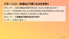 パターン13:自身はどう思ったのかを訊く179モデレーター:当社の製品を店頭で見たとき、どんなことを思いましたか?ユーザー:今どきの若い子は、もっとポップな色合いのほうが好きなんじゃないかな。もっと明るくくてかわいい色合いにしたほうがいいと思いますよ!モデレーター:ご自身はどう思われたのですか?ユーザー:えっ私!? 私は・・・。