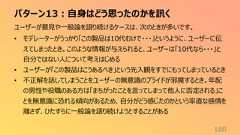 パターン13:自身はどう思ったのかを訊く180ユーザーが意見や一般論を語り続けるケースは、次のときが多いです。• モデレーターがうっかり「この製品は10代むけで・・・」というように、ユーザーに伝えてしまったとき。このような情報が与えられると、ユーザーは「10代なら・・・」と自分ではない人について考えはじめる• ユーザーが「この製品はこうあるべき」という先入観をすでにもってしまっているとき• 不正解を話してしまうことをユーザーの無意識のプライドが邪魔するとき。年配の男性や役職のある方は「まちがったことを言ってしまって他人に否定される」ことを無意識に恐れる傾向があるため、自分がどう感じたのかという率直な感情を離さず、ひたすらに一般論を語り続けようとすることがある