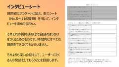 インタビューシート197質問者はアンケートに加え、右のシート(No.5〜11の質問)を用いて、インタビューを進めてください。それぞれの質問はあくまで会話のきっかけをつくるためのものです。時間内にすべての質問をできなくてもかまいません。それよりも深い会話をして、ユーザーにたくさんの発話をしてもらうことを目指します。