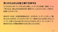 見つけたふせんを後工程で分析する225「口コミのネットリサーチ」 で見つかる心理は、ユーザーがこの話題(資格)について考えるとき、頭をよぎる可能性が高い要素です。じっさいのインタビューの場でも話題に上りやすいです。後述する 「KA法(本質的価値抽出法)」をするとき、ユーザーインタビューで集めたふせんの代わりに 「口コミのネットリサーチ」 で集めたふせんを材料にすることで、ユーザー心理に大まかなあたりをつけることができます。またユーザーインタビューで聞き切れなかった情報を補間するために使うこともできます。