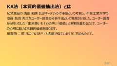 KA法(本質的価値抽出法)とは240紀文食品の 浅田 和美 氏がマーケティング手法として考案し、千葉工業大学の安藤 昌也 先生がユーザー調査の分析手法として発展させました。ユーザー調査から見いだした 「出来事」 を 「心の声」 「価値」 と解釈を重ねることで、ユーザーの心理における本質的価値を探ります。川喜田 二郎 氏の 「KJ法®」 と名前が似ていますが、別のものです。