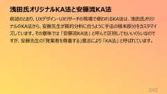 浅田氏オリジナルKA法と安藤流KA法243前述のとおり、UXデザイン・UXリサーチの現場で使われるKA法は、浅田氏オリジナルのKA法から、安藤先生が質的分析に合うように手法の根本部分をカスタマイズしています。その意味では 「安藤流KA法」 と呼んで区別してもいいくらいなのですが、安藤先生の「発案者を尊重する」意志により 「KA法」 と呼ばれています。