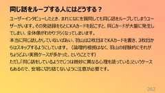 同じ話をループする人にはどうする?262ユーザーインタビューしたとき、まれになにを質問しても同じ話をループしてしまうユーザーがいます。その発話録をもとにKAカードを起こすと、同じカードが大量に発生してしまい、全体像がわかりづらくなってしまいます。本当に同じ話しかしていないばあい、羽山は2枚目までKAカードを書き、3枚目からはスキップするようにしています。(論理的根拠はなく、羽山の経験的にそれがちょうどよい実務ケースが多かった、ということです)ただし「同じ話をしているようでじつは微妙に異なる心理を語っている」というケースもあるので、安易に切り捨てないように注意が必要です。