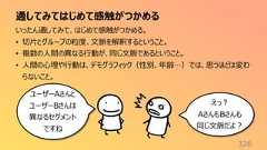 通してみてはじめて感触がつかめる326いったん通してみて、はじめて感触がつかめる。• 切片とグループの粒度、文脈を解釈するということ。• 複数の人間の異なる行動が、同じ文脈であるということ。• 人間の心理や行動は、デモグラフィック(性別、年齢…)では、思うほどは変わらないこと。ユーザーAさんとユーザーBさんは異なるセグメントですねえっ?AさんもBさんも同じ文脈だよ?