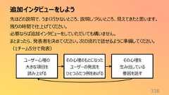 追加インタビューをしよう338先ほどの説明で、うまく行かないところ、説明しづらいところ、見えてきたと思います。残りの時間で仕上げてください。必要ならば追加インタビューをしていただいても構いません。まとまったら、発表者を決めてください。次の流れで話せるように準備してください。(1チーム5分で発表)ユーザー心理の大きな項目を読み上げるその心理のもとになったユーザーの発言をひとつふたつ例をあげるその心理を生み出している要因を話す