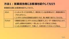 方法1:営業担当者にお客様を紹介してもらう360営業担当者にお客様を紹介してもらう。メリット • じっさいにサービスを利用して、顔を知っているお客様なので、調査結果のリアリティがすごい。• コンタクト力がある営業担当者がいれば、高い確度で紹介してもらえる。デメリット • 営業担当者のコンタクト力のおよぶ範囲でしかユーザーを集められないので、必ずしも期待する条件に一致しないユーザーが来ることがある。• じっさいのお客様なので、忖度して、本音を言ってくれないことがある。