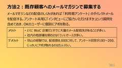 方法2:既存顧客へのメールマガジンで募集する361メールマガジンなどの配信のしくみがあれば 「利用者アンケート」 のダイレクトメールを配信する。アンケート末尾に「インタビューにご協力いただけますか」という質問を含めておき、OKのユーザーに個別にアポを取る。メリット • とくに BtoC 企業だとすでに大量のメール配信先があることが多い。• 社内の他部署を煩わさなくていいケースが多い。デメリット • 羽山の経験では、配信数8,000に対して、アンケート回答が100〜200、じっさいにアポが取れるのは5人くらい。