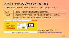 方法5:マッチングプラットフォームで探す364ユーザー調査のマッチングプラットフォームサービスがいくつか存在します。メリット • 低コスト、短期間で協力者を見つけることができる。デメリット • 調査設計のノウハウが自分にないと、うまく運用できないことがある。• 自社プロダクトのユーザーが見つからないケースも多い。おすすめ: unii リサーチhttps://unii-research.com/business/