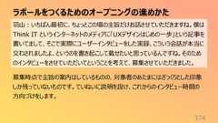 ラポールをつくるためのオープニングの進めかた374羽山:いちばん最初に、ちょっとこの場の主旨だけお話させていただきますね。僕はThink IT というインターネットのメディアに「UXデザインはじめの一歩」という記事を書いてまして、そこで実際にユーザーインタビューをした実録、こういう会話が本当に交わされましたよ、というのを書き起こして載せたいと思っているんですね。そのためのインタビューをさせていただいてということを考えて、募集させていただきました。募集時点で主旨の案内はしているものの、対象者のあたまにはざっくりとした印象しか残っていないものです。ていねいに説明を設け、これからのインタビュー時間の方向づけをします。