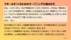 ラポールをつくるためのオープニングの進めかた375羽山:このインタビューをまず録画させていただいております。これをあとで書き起こして、メディアの記事の中に、実際にこんな会話をしましたと、実際のユーザーインタビューではこういう会話が本当に交わされます、というのを掲載したいと思っています。この点を、これをまずご了解いただきたいというのと。Aさん:はい。多くの場合でインタビューは録画や録音をするので、その同意を得ます。もしあなたの会社に「プライバシーポリシー」があれば、提示します。インタビューに傍聴者がいるときは、その旨を伝えておきます。「このインタビューを弊社の開発チームの者も傍聴させていただいています。ご承知ください」と伝えます。