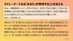 モデレーターである「あなた」が期待することを伝える378羽山:資格取得について、ポジティブなこと、ネガティブなこと含めて、フラットに全部情報いただけるのが僕としてはいちばん目的に叶ってるので、本当に率直に思ったこととか感じたことっていうのをお伝えいただけるとすごく嬉しいです。Aさん:わかりました。多くのユーザーは「役に立つことをしゃべろう=モデレーターの会社を褒めること」「モデレーターの会社をけなさないこと」と気持ちが強くあります。あなたが求めているのは忖度した意見ではなく、ユーザーの率直な言葉であるはずです。冒頭に「私にとって役に立つことは、フラットに話をしてもらうことだ」とはっきり伝えることで、ユーザーは「良いことも悪いことも話そう」と、あたまを切り替えることができます。