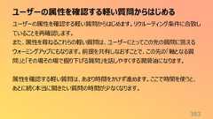 ユーザーの属性を確認する軽い質問からはじめる383ユーザーの属性を確認する軽い質問からはじめます。リクルーティング条件に合致していることを再確認します。また、属性を尋ねるこれらの軽い質問は、ユーザーにとってこの先の質問に答えるウォーミングアップにもなります。前提を共有しなおすことで、この先の「軸となる質問」と「その場その場で掘り下げる質問」を話しやすくする潤滑油になります。属性を確認する軽い質問は、あまり時間をかけず進めます。ここで時間を使うと、あとに続く本当に聞きたい質問の時間が少なくなります。