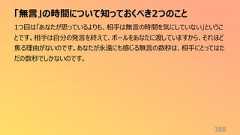 「無言」の時間について知っておくべき2つのこと3881つ目は「あなたが思っているよりも、相手は無言の時間を気にしていない」ということです。相手は自分の発言を終えて、ボールをあなたに渡していますから、それほど焦る理由がないのです。あなたが永遠にも感じる無言の数秒は、相手にとってはただの数秒でしかないのです。