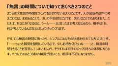 「無言」の時間について知っておくべき2つのこと3892つ目は「無言の時間をつくってもかまわない」ということです。人が会話の途中に考えこむのは、ままあることで、けして不自然なことでも、失礼なことでもありません。たとえば、あなたが「なるほど、うーん……」と言ったまま考えはじめたら、相手は「あ、何か考えているんだな」と思って待ってくれます。どうしても無言の時間に焦ったら、シンプルにあなたの状態を伝えても大丈夫です。「……ちょっと質問を整理しているので、少しお待ちくださいね……」と、無言の時間をとることを宣言してしまいましょう。そうすれば相手もゆっくり待ちの体勢になります。べつにそのあと30秒の無言が続いても、相手は不安になりません。