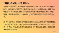 「要約」のメリット・デメリット393「要約」という話術は、相手の発言を受け止めて「つまりこういうことですね」と整理して投げ返します。心理カウンセリングでは、こみ入ってきた相手の話を整理してあげることで、相手が混乱をぬけて自分を見つめなおすきっかけを渡します。同時に「自分の話を真剣に聞いてくれている」という安心感を、相手に与えることができます。ユーザーインタビューで「要約」が問題になるのは「こみ入ってきた相手の話を整理してあげる」ときに、どうしてもモデレーターの主観や誘導が入ってしまうことです。ユーザーインタビューでは、むしろ、どんな混乱がユーザーのなかにあるのか、ありのままの状態が知りたいのです。