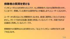 傍聴者の質問を受ける396インタビューがひととおり終わったところで、もし傍聴者がいるならば質問を受けます。「ここまでで、傍聴している者からも質問がないか確認します」とユーザーに伝えます。ユーザーから見えるところに傍聴者がいるときは、直接に質問をしてもらってもかまいません。リモートであれば会議に直接に参加しているメンバーです。対面であれば会議室に同席しているメンバーです。傍聴者からの質問もひととおり終わったら、「以上でインタビューは終わります」と終了を伝えます。