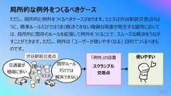 局所的な例外をつくるべきケース101ただし、局所的に例外をつくるべきケースがあります。たとえば渋⾕駅前交差点のように、標準ルールだけではうまく解決できない複雑な現象が発⽣する箇所においては、局所的に既存のルールを拡張して例外をつくることで、スムーズな解決をうながすことができます。ただし、例外は 「ユーザーが使いやすくなる」 ⽬的でつくるべきものです。渋⾕駅前交差点 「例外」の設置 使いやすいスクランブル交差点既存ルールだけでは解決できない交通量が極端に多い
