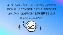 103ユーザーにとってインターフェースが好ましいかどうかは⾒た⽬以上に “コンテキスト” に⼤きく影響されますユーザーの “コンテキスト” を深く理解することが良いものづくりのコツです