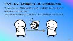 アンケートシートを事前にユーザーにも共有しておく143アンケートシートは、可能であれば、インタビューの事前にユーザーに送付して回答をもらっておくようにします。ユーザーがアジェンダを⼼づもりできるので、当⽇に話が進⾏しやすくなります。