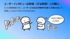 ユーザーインタビューは誘導(する誘惑)との戦い149たとえば無意識のうちに、ユーザーに「あなたが期待する答え」を⾔わせるように誘導してしまうというかたちであらわれます。(あなたに都合のよい答え)