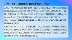 パターン1︓直接的に理由を掘り下げる159Aさん︓もともと海外の企業で働きたいなっていう思いがあり、そこからいつか英語は習得しなければならないと思ってたんですけど、いつかいつかと過ごしていて。⼀時期、洋画にハマって、それをきっかけに、このテンションで英語勉強すれば続くんじゃないかと思って、TOEICを受験するというきっかけにつながったという形です。⽻⼭︓なるほど。海外の企業で働きたいと思われていたっていうのは、なにか背景があるんですか。Aさん︓そうですね。⼤学は早稲⽥に通っていて、周りもけっこう外資系に就職したりする中で、⾃分は⽇本のベンチャーに就職したんですけど、いつか(外資系を)⽬指せるようなポジションにいるのってけっこう⼤事かなって考えているうちに、そういう選択肢もあるので、取ろうかなと思いました。