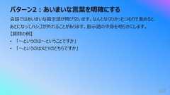 パターン2︓あいまいな⾔葉を明確にする162会話ではあいまいな指⽰語が⾶び交います。なんとなくわかったつもりで進めると、あとになってハシゴが外れることがあります。指⽰語の中⾝を明らかにします。【質問の例】• 「〜というのは〜ということですか」• 「〜というのはXとYのどちらですか」